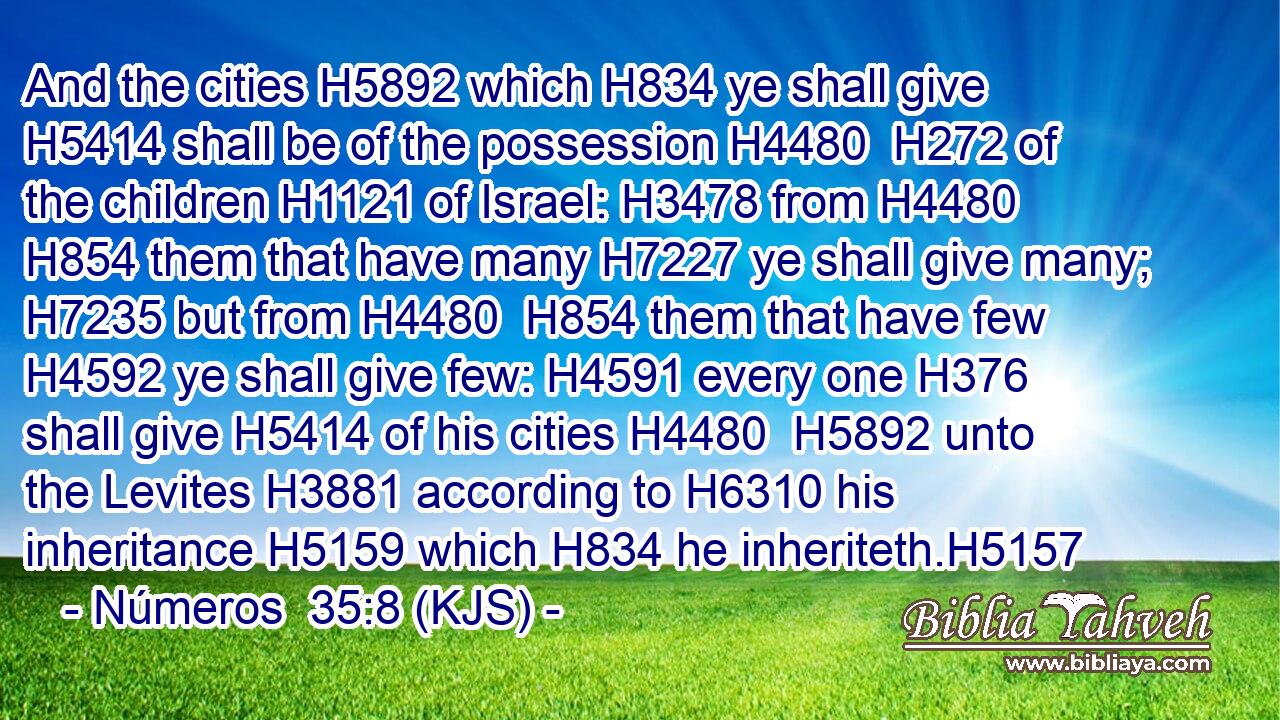 And the cities H5892 which H834 ye shall give H5414 shall be of the possession H4480  H272 of the children H1121 of Israel: H3478 from H4480  H854 them that have many H7227 ye shall give many; H7235 but from H4480  H854 them that have few H4592 ye shall give few: H4591 every one H376 shall give H5414 of his cities H4480  H5892 unto the Levites H3881 according to H6310 his inheritance H5159 which H834 he inheriteth.H5157