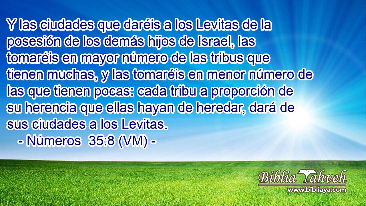  Y las ciudades que daréis a los Levitas de la posesión de los demás hijos de Israel, las tomaréis en mayor número de las tribus que tienen muchas, y las tomaréis en menor número de las que tienen pocas: cada tribu a proporción de su herencia que ellas hayan de heredar, dará de sus ciudades a los Levitas. 