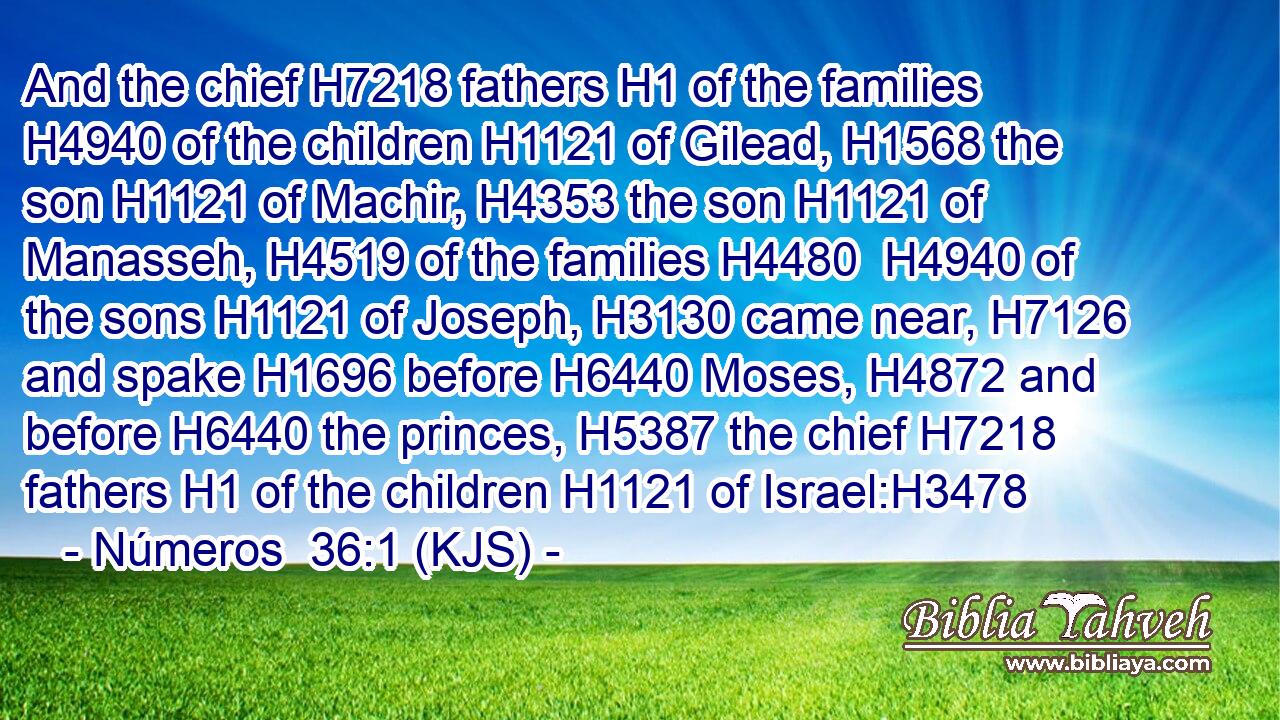 And the chief H7218 fathers H1 of the families H4940 of the children H1121 of Gilead, H1568 the son H1121 of Machir, H4353 the son H1121 of Manasseh, H4519 of the families H4480  H4940 of the sons H1121 of Joseph, H3130 came near, H7126 and spake H1696 before H6440 Moses, H4872 and before H6440 the princes, H5387 the chief H7218 fathers H1 of the children H1121 of Israel:H3478