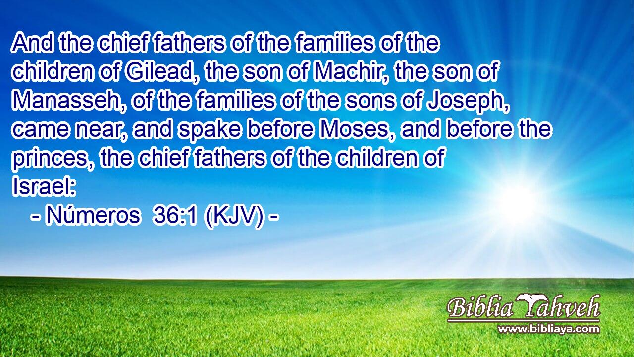 And the chief fathers of the families of the children of Gilead, the son of Machir, the son of Manasseh, of the families of the sons of Joseph, came near, and spake before Moses, and before the princes, the chief fathers of the children of Israel: