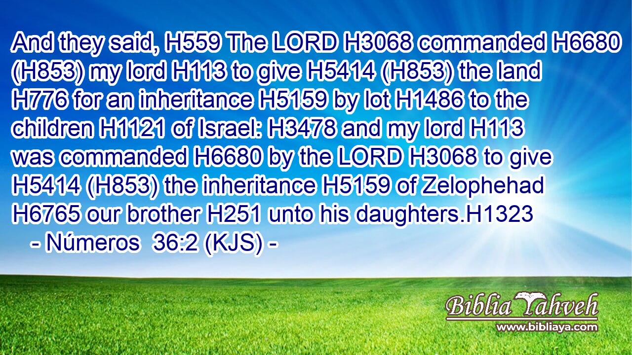 And they said, H559 The LORD H3068 commanded H6680 (H853) my lord H113 to give H5414 (H853) the land H776 for an inheritance H5159 by lot H1486 to the children H1121 of Israel: H3478 and my lord H113 was commanded H6680 by the LORD H3068 to give H5414 (H853) the inheritance H5159 of Zelophehad H6765 our brother H251 unto his daughters.H1323