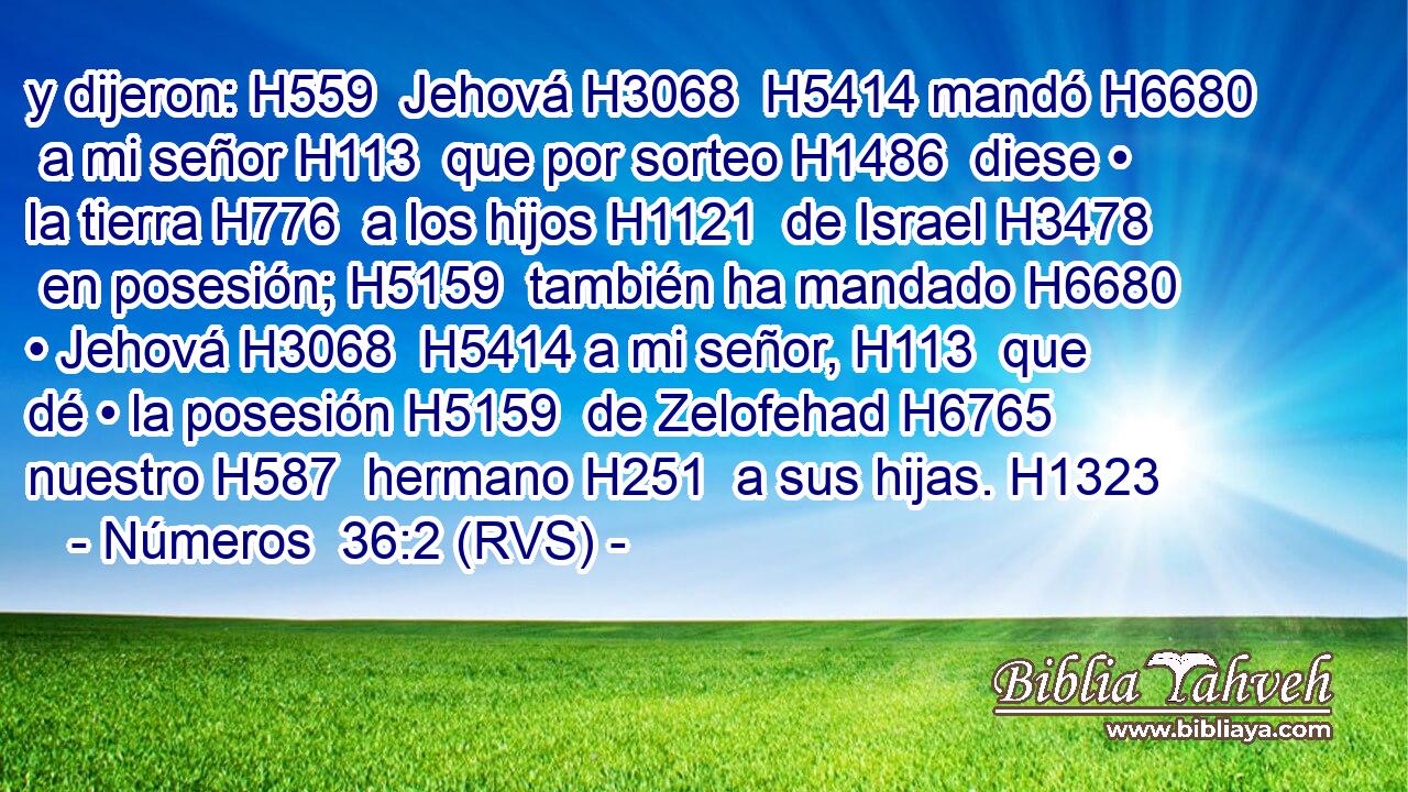 y dijeron: H559  Jehová H3068  H5414 mandó H6680  a mi señor H113  que por sorteo H1486  diese • la tierra H776  a los hijos H1121  de Israel H3478  en posesión; H5159  también ha mandado H6680  • Jehová H3068  H5414 a mi señor, H113  que dé • la posesión H5159  de Zelofehad H6765  nuestro H587  hermano H251  a sus hijas. H1323  