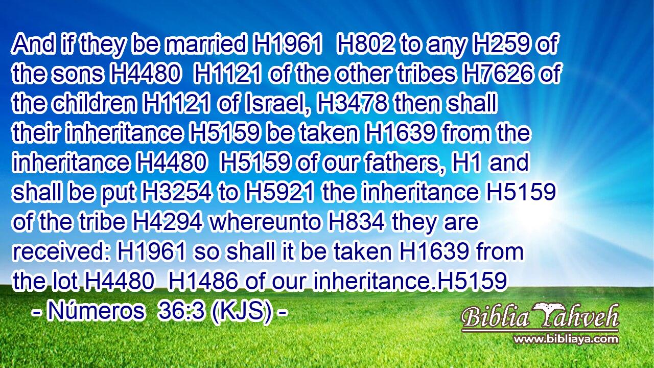 And if they be married H1961  H802 to any H259 of the sons H4480  H1121 of the other tribes H7626 of the children H1121 of Israel, H3478 then shall their inheritance H5159 be taken H1639 from the inheritance H4480  H5159 of our fathers, H1 and shall be put H3254 to H5921 the inheritance H5159 of the tribe H4294 whereunto H834 they are received: H1961 so shall it be taken H1639 from the lot H4480  H1486 of our inheritance.H5159