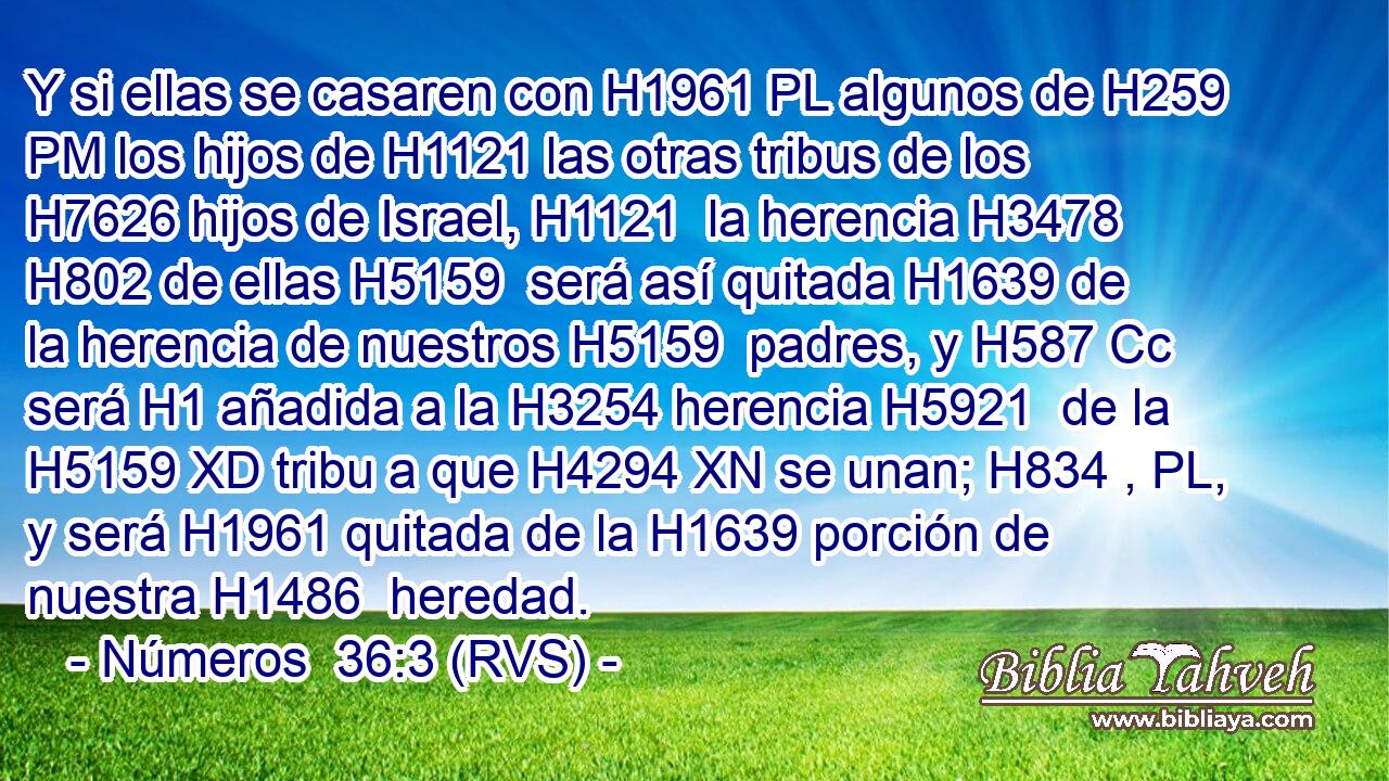 Y si ellas se casaren con H1961 PL algunos de H259 PM los hijos de H1121 las otras tribus de los H7626 hijos de Israel, H1121  la herencia H3478  H802 de ellas H5159  será así quitada H1639 de la herencia de nuestros H5159  padres, y H587 Cc será H1 añadida a la H3254 herencia H5921  de la H5159 XD tribu a que H4294 XN se unan; H834 , PL,  y será H1961 quitada de la H1639 porción de nuestra H1486  heredad. 