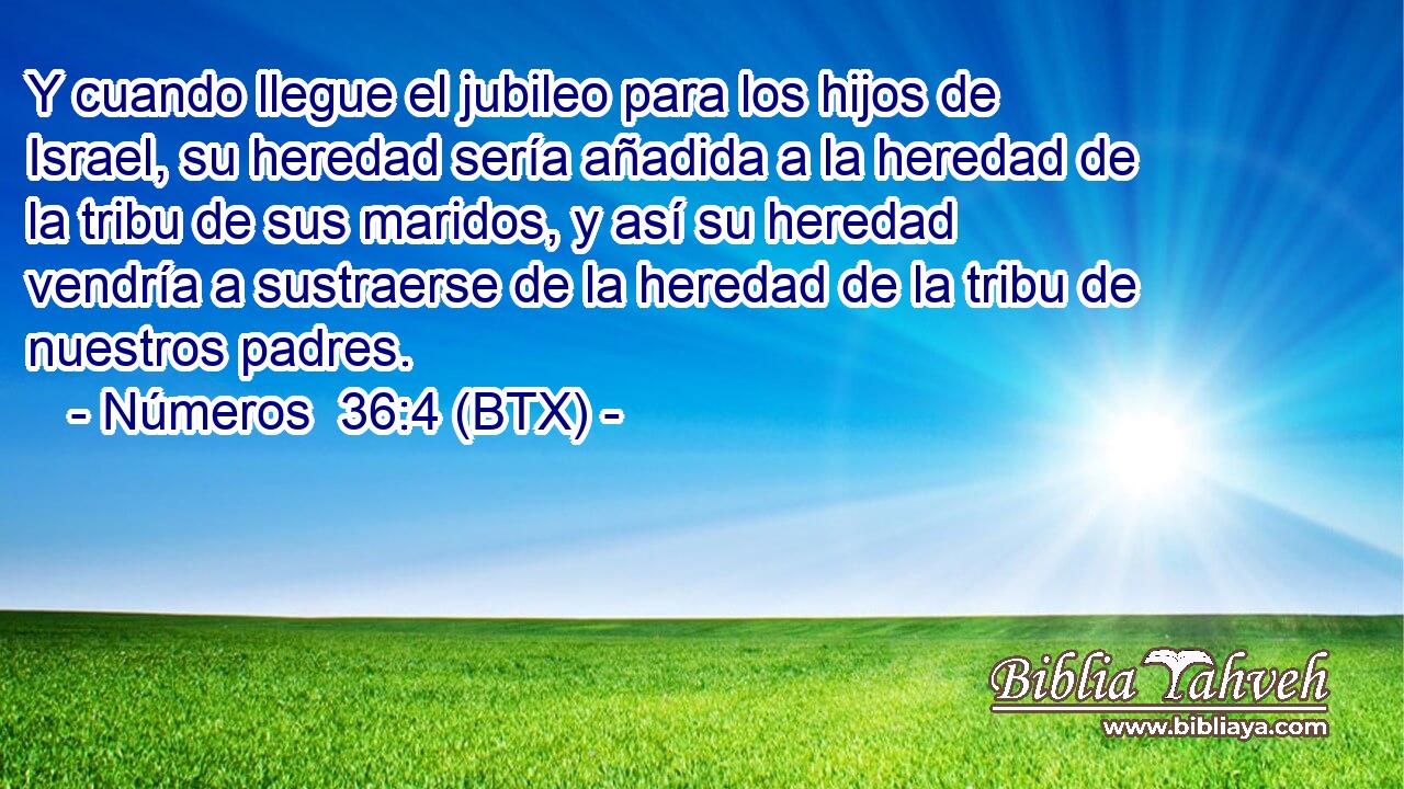 Y cuando llegue el jubileo para los hijos de Israel, su heredad sería añadida a la heredad de la tribu de sus maridos, y así su heredad vendría a sustraerse de la heredad de la tribu de nuestros padres.