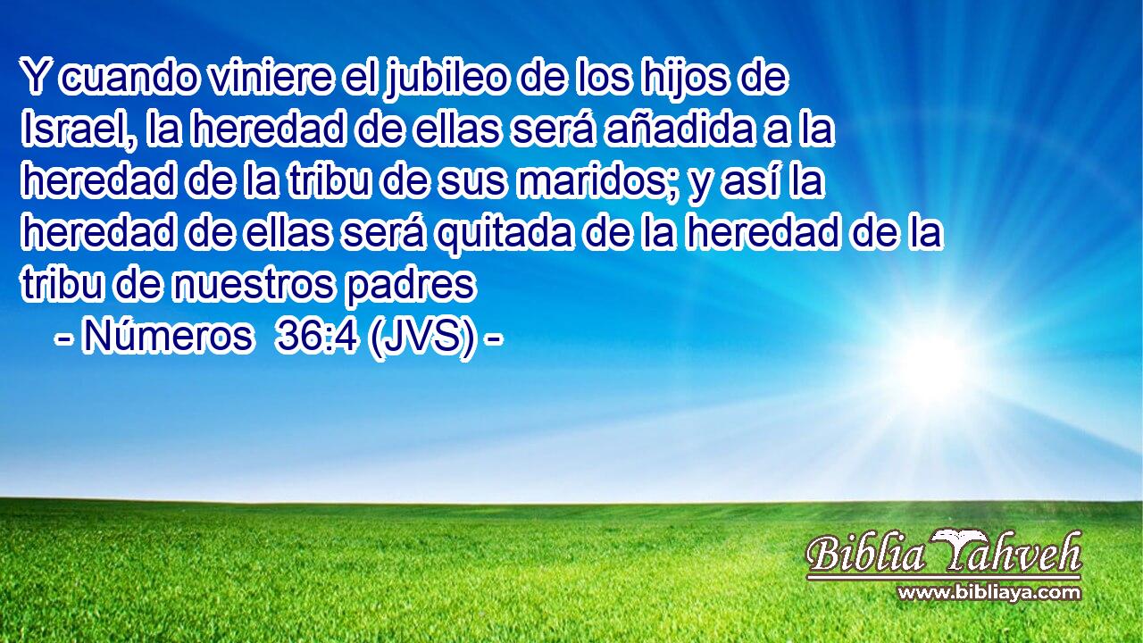 Y cuando viniere el jubileo de los hijos de Israel, la heredad de ellas será añadida a la heredad de la tribu de sus maridos; y así la heredad de ellas será quitada de la heredad de la tribu de nuestros padres
