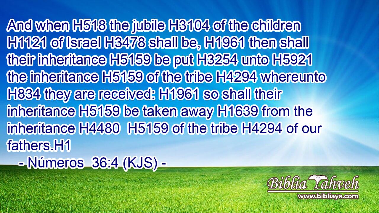 And when H518 the jubile H3104 of the children H1121 of Israel H3478 shall be, H1961 then shall their inheritance H5159 be put H3254 unto H5921 the inheritance H5159 of the tribe H4294 whereunto H834 they are received: H1961 so shall their inheritance H5159 be taken away H1639 from the inheritance H4480  H5159 of the tribe H4294 of our fathers.H1