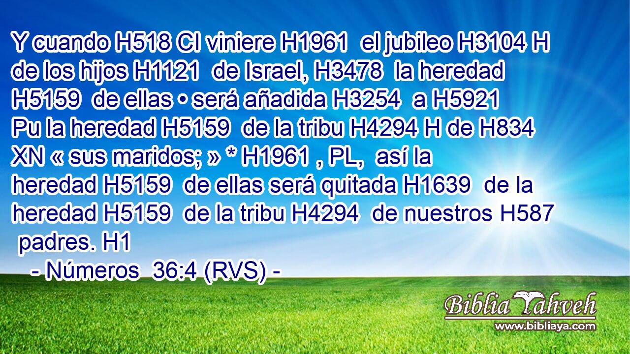 Y cuando H518 CI viniere H1961  el jubileo H3104 H de los hijos H1121  de Israel, H3478  la heredad H5159  de ellas • será añadida H3254  a H5921 Pu la heredad H5159  de la tribu H4294 H de H834 XN « sus maridos; » * H1961 , PL,  así la heredad H5159  de ellas será quitada H1639  de la heredad H5159  de la tribu H4294  de nuestros H587  padres. H1  