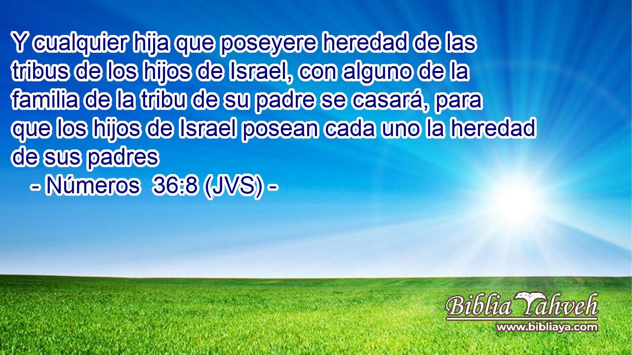 Y cualquier hija que poseyere heredad de las tribus de los hijos de Israel, con alguno de la familia de la tribu de su padre se casará, para que los hijos de Israel posean cada uno la heredad de sus padres