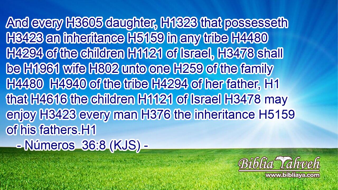 And every H3605 daughter, H1323 that possesseth H3423 an inheritance H5159 in any tribe H4480  H4294 of the children H1121 of Israel, H3478 shall be H1961 wife H802 unto one H259 of the family H4480  H4940 of the tribe H4294 of her father, H1 that H4616 the children H1121 of Israel H3478 may enjoy H3423 every man H376 the inheritance H5159 of his fathers.H1