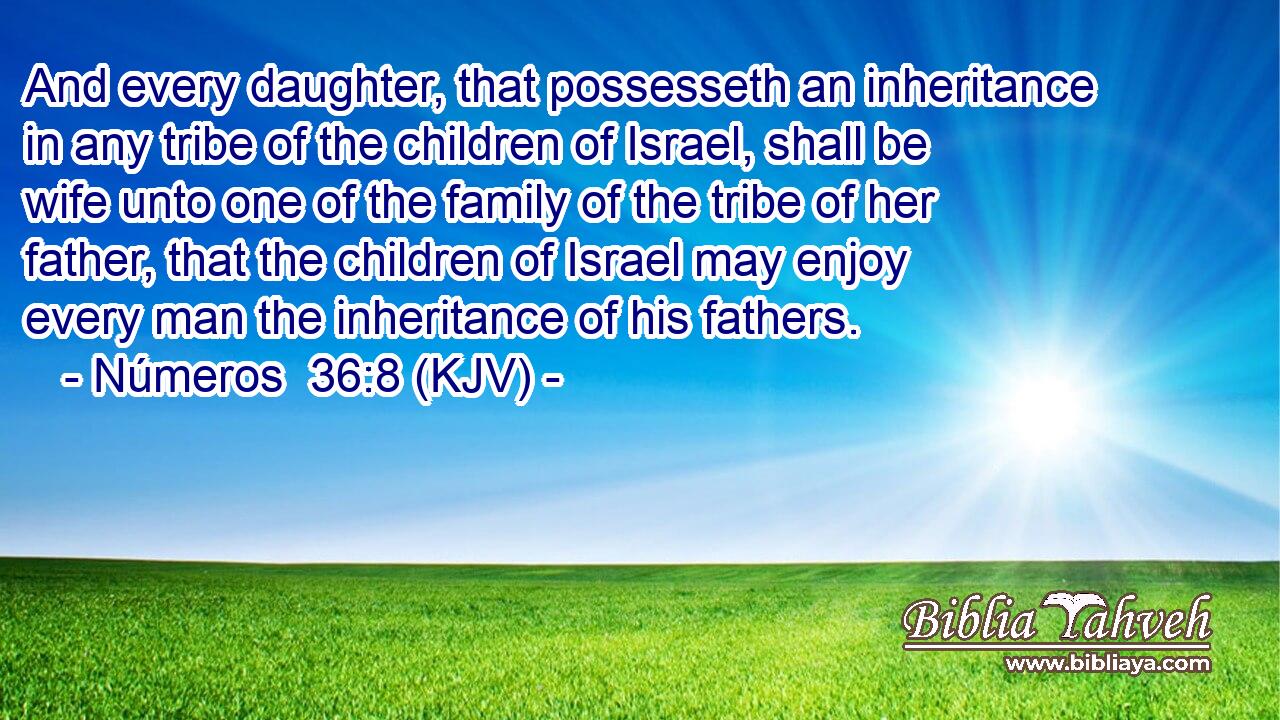 And every daughter, that possesseth an inheritance in any tribe of the children of Israel, shall be wife unto one of the family of the tribe of her father, that the children of Israel may enjoy every man the inheritance of his fathers.