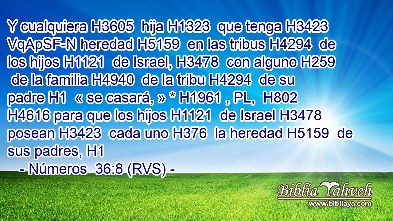 Y cualquiera H3605  hija H1323  que tenga H3423 VqApSF-N heredad H5159  en las tribus H4294  de los hijos H1121  de Israel, H3478  con alguno H259  de la familia H4940  de la tribu H4294  de su padre H1  « se casará, » * H1961 , PL,  H802 H4616 para que los hijos H1121  de Israel H3478  posean H3423  cada uno H376  la heredad H5159  de sus padres, H1  