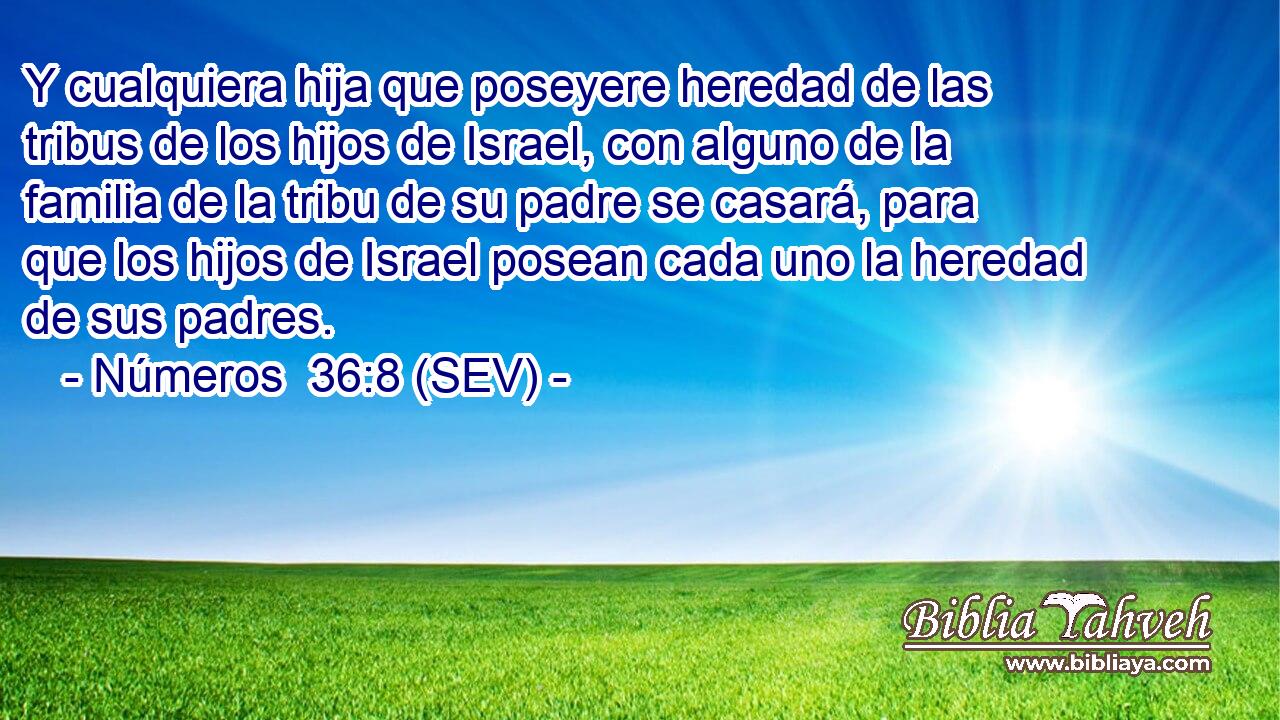 Y cualquiera hija que poseyere heredad de las tribus de los hijos de Israel, con alguno de la familia de la tribu de su padre se casará, para que los hijos de Israel posean cada uno la heredad de sus padres.