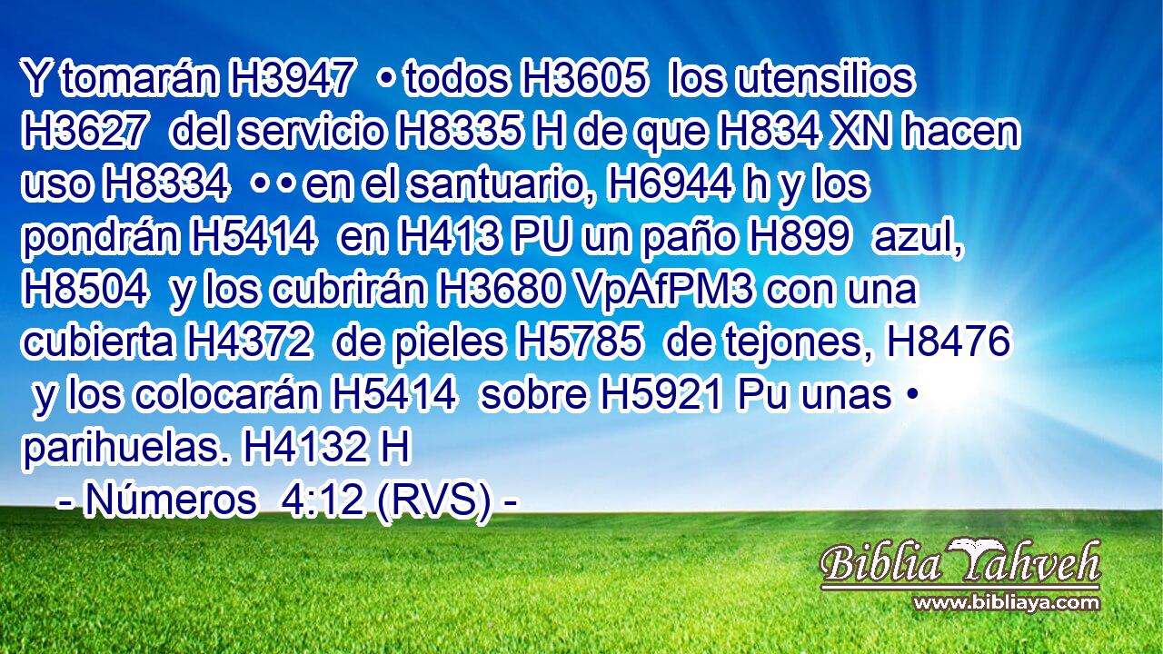 Y tomarán H3947  • todos H3605  los utensilios H3627  del servicio H8335 H de que H834 XN hacen uso H8334  • • en el santuario, H6944 h y los pondrán H5414  en H413 PU un paño H899  azul, H8504  y los cubrirán H3680 VpAfPM3 con una cubierta H4372  de pieles H5785  de tejones, H8476  y los colocarán H5414  sobre H5921 Pu unas • parihuelas. H4132 H 