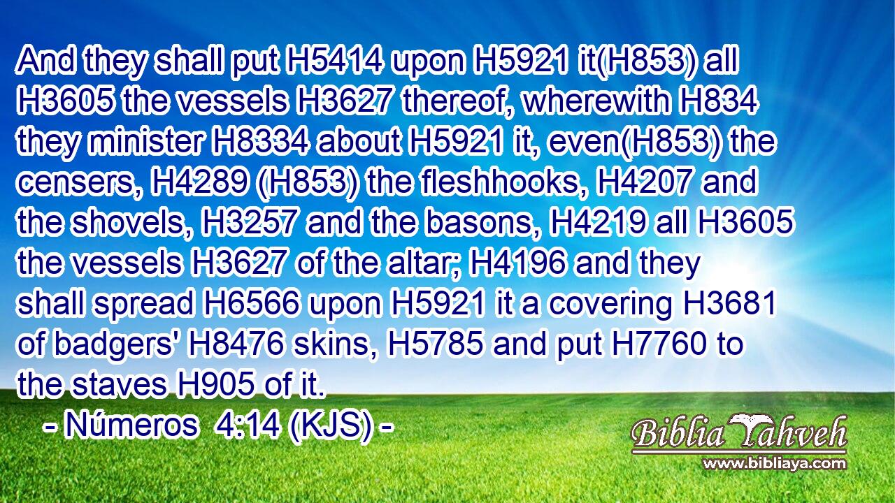 And they shall put H5414 upon H5921 it(H853) all H3605 the vessels H3627 thereof, wherewith H834 they minister H8334 about H5921 it, even(H853) the censers, H4289 (H853) the fleshhooks, H4207 and the shovels, H3257 and the basons, H4219 all H3605 the vessels H3627 of the altar; H4196 and they shall spread H6566 upon H5921 it a covering H3681 of badgers' H8476 skins, H5785 and put H7760 to the staves H905 of it.