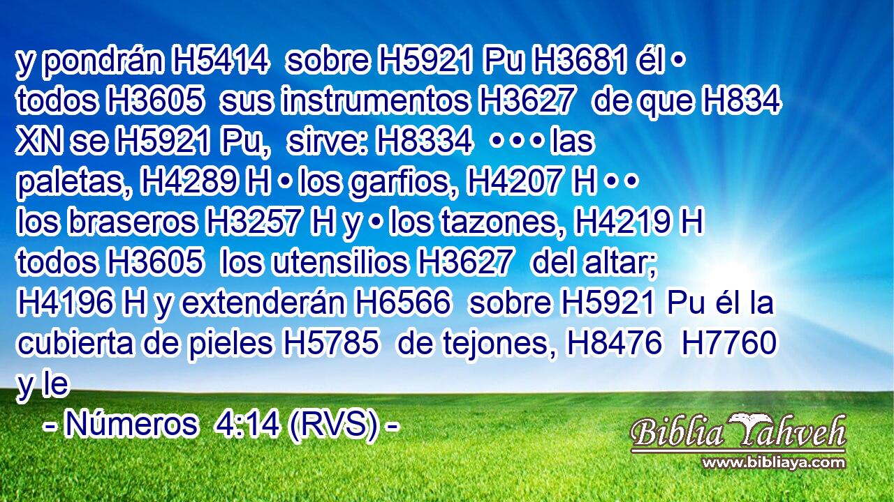 y pondrán H5414  sobre H5921 Pu H3681 él • todos H3605  sus instrumentos H3627  de que H834 XN se H5921 Pu,  sirve: H8334  • • • las paletas, H4289 H • los garfios, H4207 H • • los braseros H3257 H y • los tazones, H4219 H todos H3605  los utensilios H3627  del altar; H4196 H y extenderán H6566  sobre H5921 Pu él la cubierta de pieles H5785  de tejones, H8476  H7760 y le