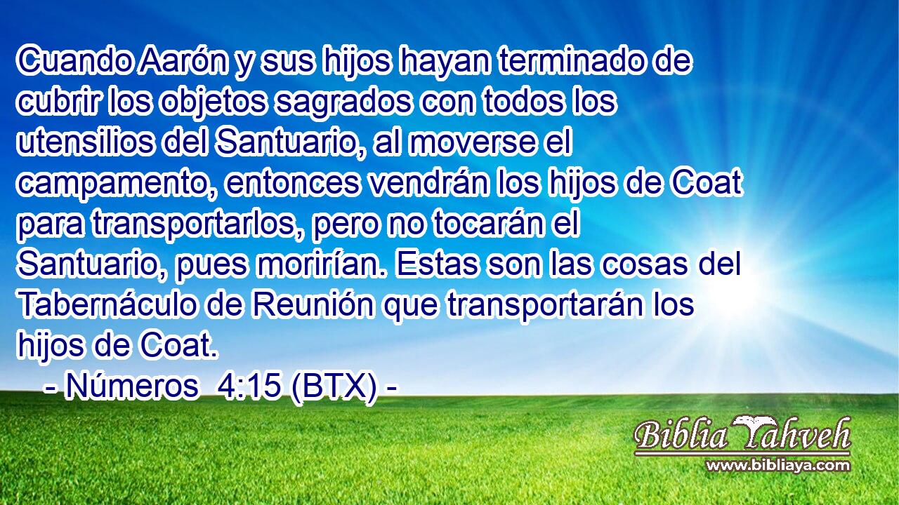 Cuando Aarón y sus hijos hayan terminado de cubrir los objetos sagrados con todos los utensilios del Santuario, al moverse el campamento, entonces vendrán los hijos de Coat para transportarlos, pero no tocarán el Santuario, pues morirían. Estas son las cosas del Tabernáculo de Reunión que transportarán los hijos de Coat.