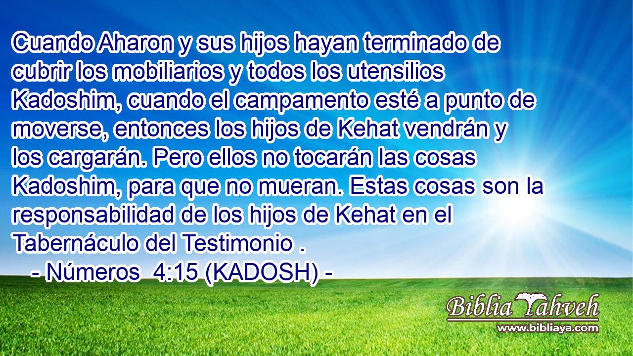  Cuando Aharon y sus hijos hayan terminado de cubrir los mobiliarios y todos los utensilios Kadoshim, cuando el campamento esté a punto de moverse, entonces los hijos de Kehat vendrán y los cargarán. Pero ellos no tocarán las cosas Kadoshim, para que no mueran. Estas cosas son la responsabilidad de los hijos de Kehat en el Tabernáculo del Testimonio . 
