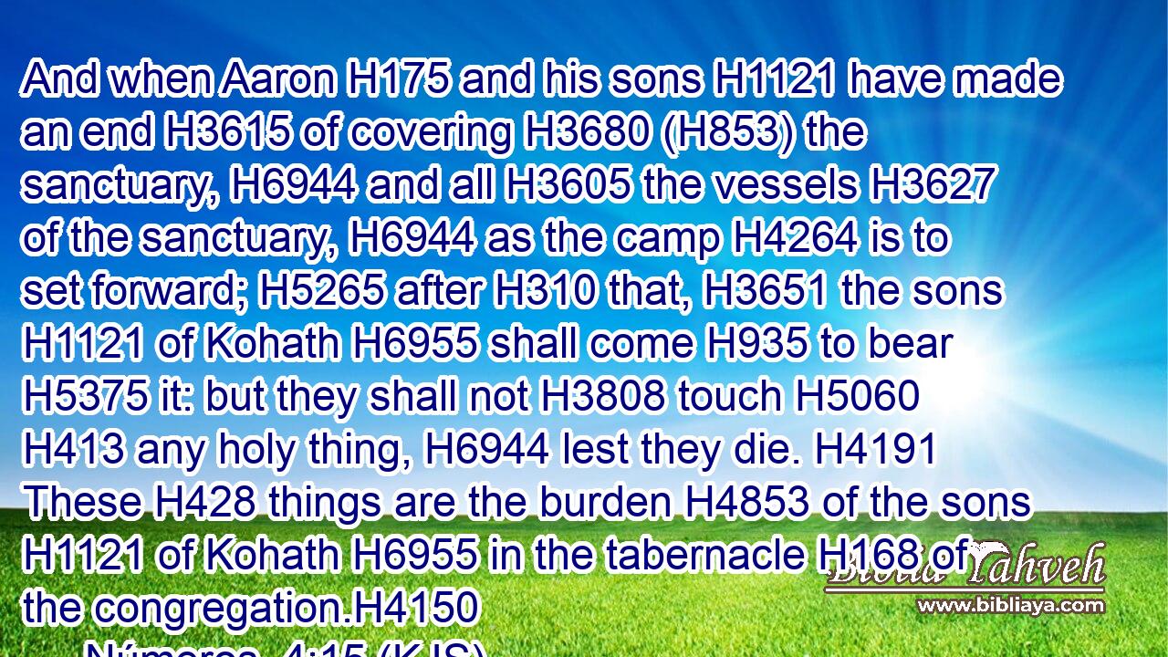 And when Aaron H175 and his sons H1121 have made an end H3615 of covering H3680 (H853) the sanctuary, H6944 and all H3605 the vessels H3627 of the sanctuary, H6944 as the camp H4264 is to set forward; H5265 after H310 that, H3651 the sons H1121 of Kohath H6955 shall come H935 to bear H5375 it: but they shall not H3808 touch H5060  H413 any holy thing, H6944 lest they die. H4191 These H428 things are the burden H4853 of the sons H1121 of Kohath H6955 in the tabernacle H168 of the congregation.H4150
