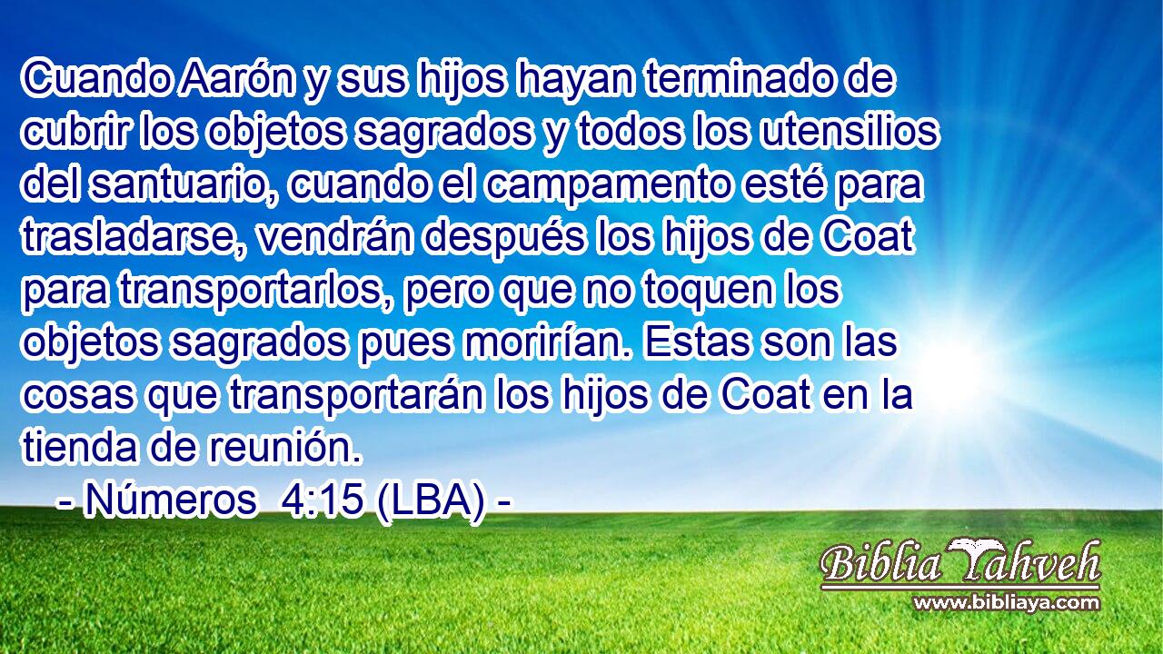 Cuando Aarón y sus hijos hayan terminado de cubrir los objetos sagrados y todos los utensilios del santuario, cuando el campamento esté para trasladarse, vendrán después los hijos de Coat para transportarlos, pero que no toquen los objetos sagrados pues morirían. Estas son las cosas que transportarán los hijos de Coat en la tienda de reunión.