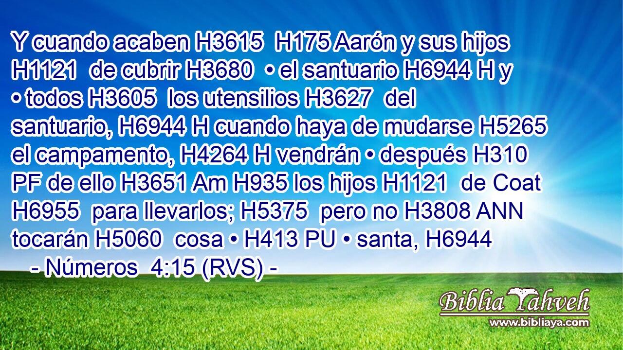 Y cuando acaben H3615  H175 Aarón y sus hijos H1121  de cubrir H3680  • el santuario H6944 H y • todos H3605  los utensilios H3627  del santuario, H6944 H cuando haya de mudarse H5265  el campamento, H4264 H vendrán • después H310 PF de ello H3651 Am H935 los hijos H1121  de Coat H6955  para llevarlos; H5375  pero no H3808 ANN tocarán H5060  cosa • H413 PU • santa, H6944 