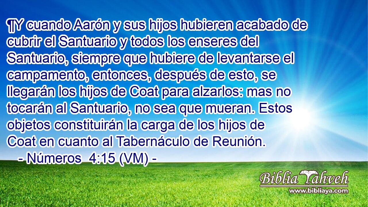  ¶Y cuando Aarón y sus hijos hubieren acabado de cubrir el Santuario y todos los enseres del Santuario, siempre que hubiere de levantarse el campamento, entonces, después de esto, se llegarán los hijos de Coat para alzarlos: mas no tocarán al Santuario, no sea que mueran. Estos objetos constituirán la carga de los hijos de Coat en cuanto al Tabernáculo de Reunión. 
