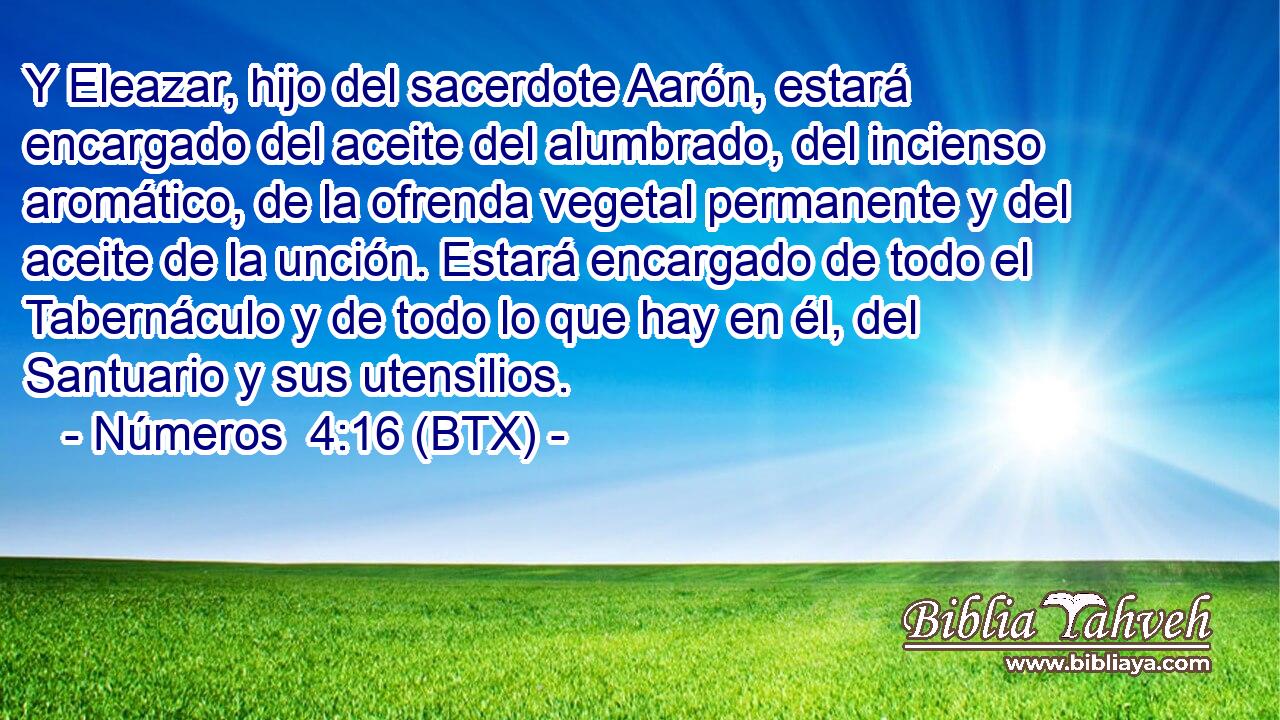 Y Eleazar, hijo del sacerdote Aarón, estará encargado del aceite del alumbrado, del incienso aromático, de la ofrenda vegetal permanente y del aceite de la unción. Estará encargado de todo el Tabernáculo y de todo lo que hay en él, del Santuario y sus utensilios.