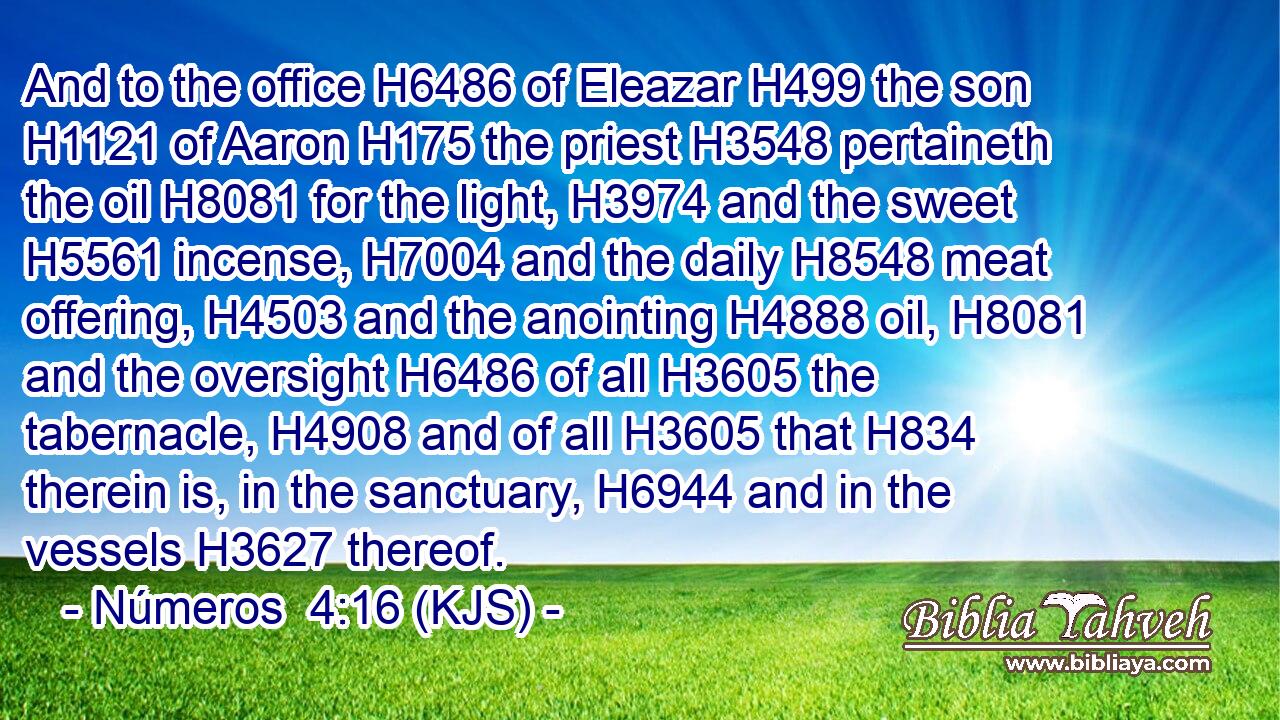 And to the office H6486 of Eleazar H499 the son H1121 of Aaron H175 the priest H3548 pertaineth the oil H8081 for the light, H3974 and the sweet H5561 incense, H7004 and the daily H8548 meat offering, H4503 and the anointing H4888 oil, H8081 and the oversight H6486 of all H3605 the tabernacle, H4908 and of all H3605 that H834 therein is, in the sanctuary, H6944 and in the vessels H3627 thereof.