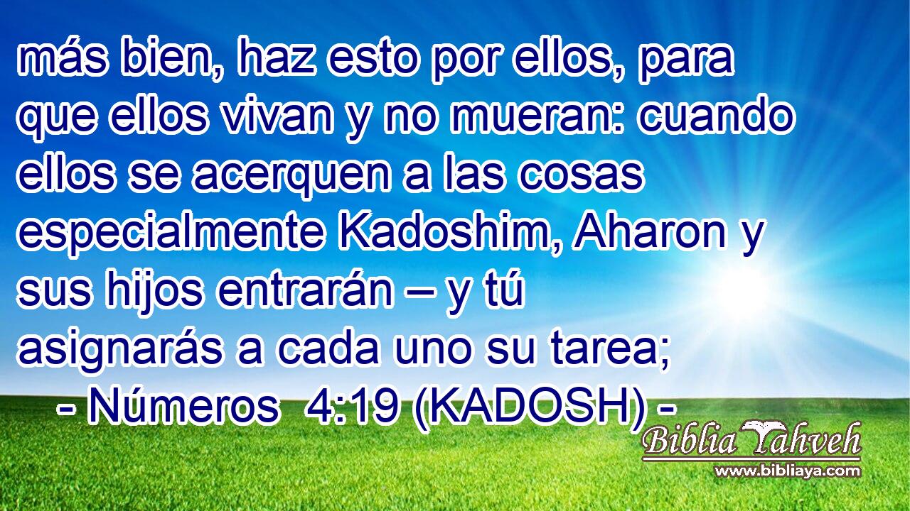  más bien, haz esto por ellos, para que ellos vivan y no mueran: cuando ellos se acerquen a las cosas especialmente Kadoshim, Aharon y sus hijos entrarán – y tú asignarás a cada uno su tarea; 