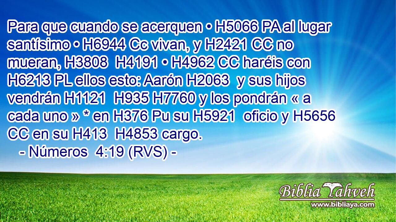 Para que cuando se acerquen • H5066 PA al lugar santísimo • H6944 Cc vivan, y H2421 CC no mueran, H3808  H4191 • H4962 CC haréis con H6213 PL ellos esto: Aarón H2063  y sus hijos vendrán H1121  H935 H7760 y los pondrán « a cada uno » * en H376 Pu su H5921  oficio y H5656 CC en su H413  H4853 cargo. 