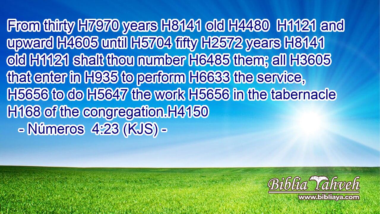 From thirty H7970 years H8141 old H4480  H1121 and upward H4605 until H5704 fifty H2572 years H8141 old H1121 shalt thou number H6485 them; all H3605 that enter in H935 to perform H6633 the service, H5656 to do H5647 the work H5656 in the tabernacle H168 of the congregation.H4150