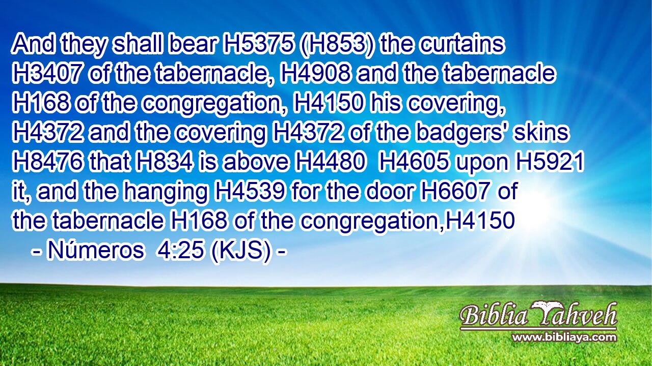 And they shall bear H5375 (H853) the curtains H3407 of the tabernacle, H4908 and the tabernacle H168 of the congregation, H4150 his covering, H4372 and the covering H4372 of the badgers' skins H8476 that H834 is above H4480  H4605 upon H5921 it, and the hanging H4539 for the door H6607 of the tabernacle H168 of the congregation,H4150