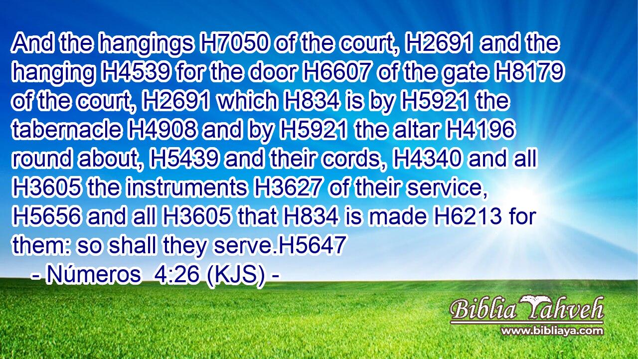 And the hangings H7050 of the court, H2691 and the hanging H4539 for the door H6607 of the gate H8179 of the court, H2691 which H834 is by H5921 the tabernacle H4908 and by H5921 the altar H4196 round about, H5439 and their cords, H4340 and all H3605 the instruments H3627 of their service, H5656 and all H3605 that H834 is made H6213 for them: so shall they serve.H5647