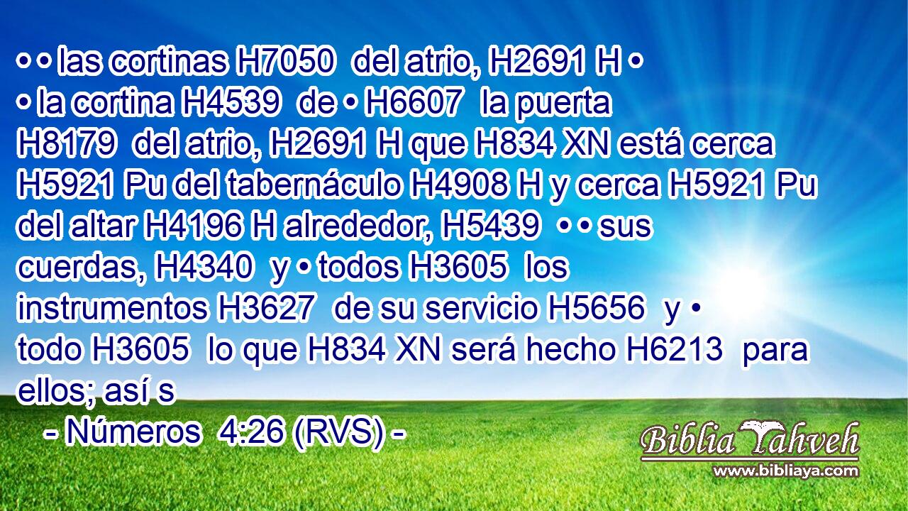• • las cortinas H7050  del atrio, H2691 H • • la cortina H4539  de • H6607  la puerta H8179  del atrio, H2691 H que H834 XN está cerca H5921 Pu del tabernáculo H4908 H y cerca H5921 Pu del altar H4196 H alrededor, H5439  • • sus cuerdas, H4340  y • todos H3605  los instrumentos H3627  de su servicio H5656  y • todo H3605  lo que H834 XN será hecho H6213  para ellos; así s