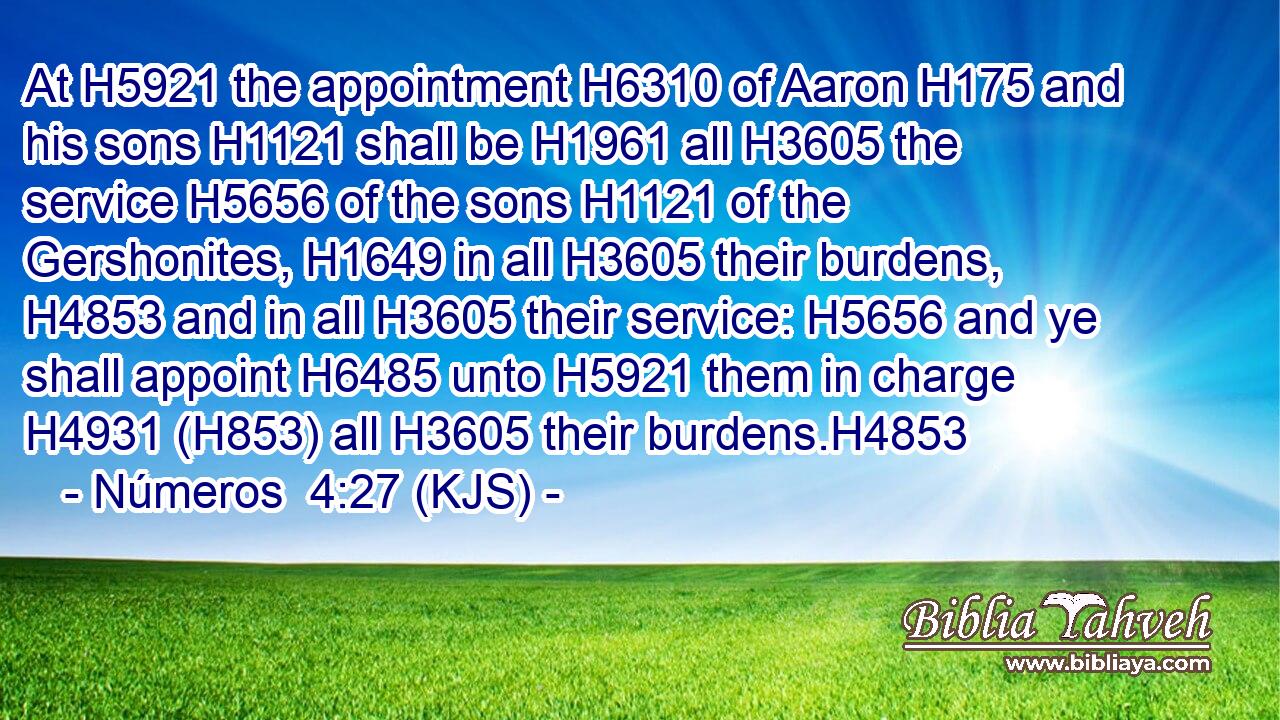 At H5921 the appointment H6310 of Aaron H175 and his sons H1121 shall be H1961 all H3605 the service H5656 of the sons H1121 of the Gershonites, H1649 in all H3605 their burdens, H4853 and in all H3605 their service: H5656 and ye shall appoint H6485 unto H5921 them in charge H4931 (H853) all H3605 their burdens.H4853