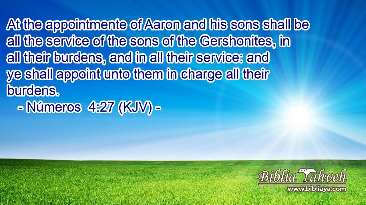 At the appointmente of Aaron and his sons shall be all the service of the sons of the Gershonites, in all their burdens, and in all their service: and ye shall appoint unto them in charge all their burdens.