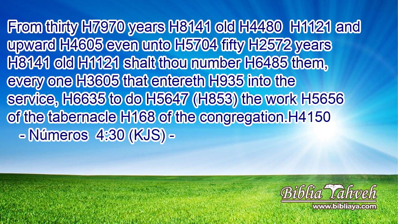 From thirty H7970 years H8141 old H4480  H1121 and upward H4605 even unto H5704 fifty H2572 years H8141 old H1121 shalt thou number H6485 them, every one H3605 that entereth H935 into the service, H6635 to do H5647 (H853) the work H5656 of the tabernacle H168 of the congregation.H4150