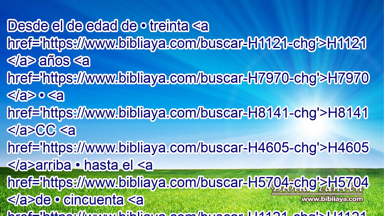 Desde el de edad de • treinta H1121  años H7970  • H8141 CC H4605 arriba • hasta el H5704 de • cincuenta H1121  años H2572  los H8141  contarás; todos H6485  los H3605 XD H935 que entran en • • compañía para H6635 PL servir • H5647 PA en • el H5656 tabernáculo de H168 H4150 reunión. 