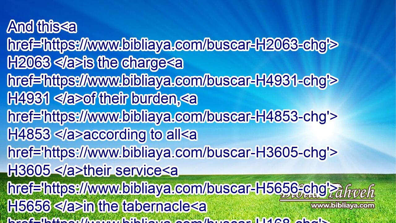And this H2063 is the charge H4931 of their burden, H4853 according to all H3605 their service H5656 in the tabernacle H168 of the congregation; H4150 the boards H7175 of the tabernacle, H4908 and the bars H1280 thereof, and the pillars H5982 thereof, and sockets H134 thereof,