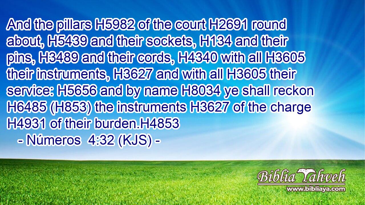 And the pillars H5982 of the court H2691 round about, H5439 and their sockets, H134 and their pins, H3489 and their cords, H4340 with all H3605 their instruments, H3627 and with all H3605 their service: H5656 and by name H8034 ye shall reckon H6485 (H853) the instruments H3627 of the charge H4931 of their burden.H4853