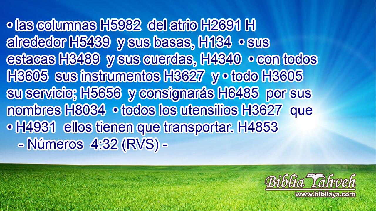 • las columnas H5982  del atrio H2691 H alrededor H5439  y sus basas, H134  • sus estacas H3489  y sus cuerdas, H4340  • con todos H3605  sus instrumentos H3627  y • todo H3605  su servicio; H5656  y consignarás H6485  por sus nombres H8034  • todos los utensilios H3627  que • H4931  ellos tienen que transportar. H4853  