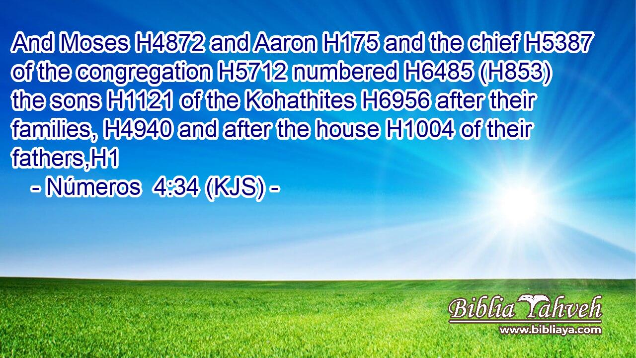And Moses H4872 and Aaron H175 and the chief H5387 of the congregation H5712 numbered H6485 (H853) the sons H1121 of the Kohathites H6956 after their families, H4940 and after the house H1004 of their fathers,H1