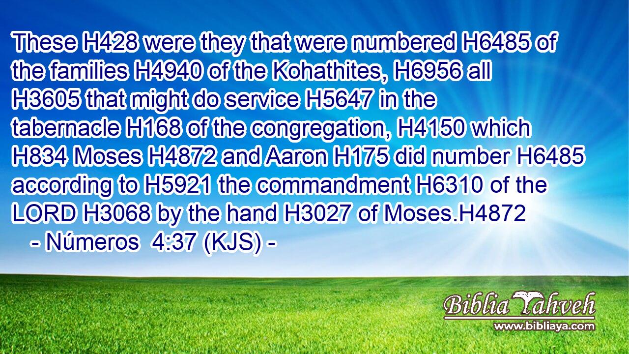 These H428 were they that were numbered H6485 of the families H4940 of the Kohathites, H6956 all H3605 that might do service H5647 in the tabernacle H168 of the congregation, H4150 which H834 Moses H4872 and Aaron H175 did number H6485 according to H5921 the commandment H6310 of the LORD H3068 by the hand H3027 of Moses.H4872