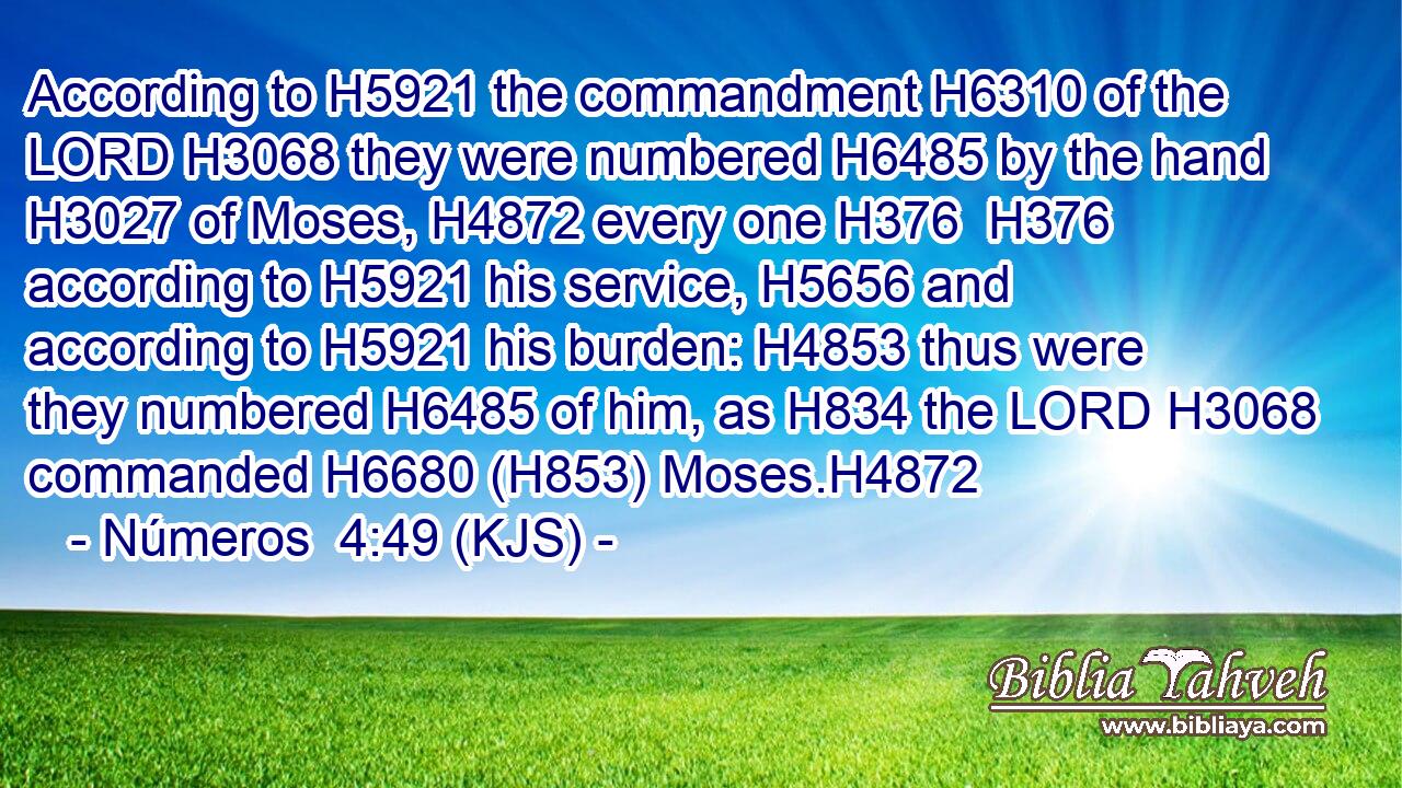 According to H5921 the commandment H6310 of the LORD H3068 they were numbered H6485 by the hand H3027 of Moses, H4872 every one H376  H376 according to H5921 his service, H5656 and according to H5921 his burden: H4853 thus were they numbered H6485 of him, as H834 the LORD H3068 commanded H6680 (H853) Moses.H4872