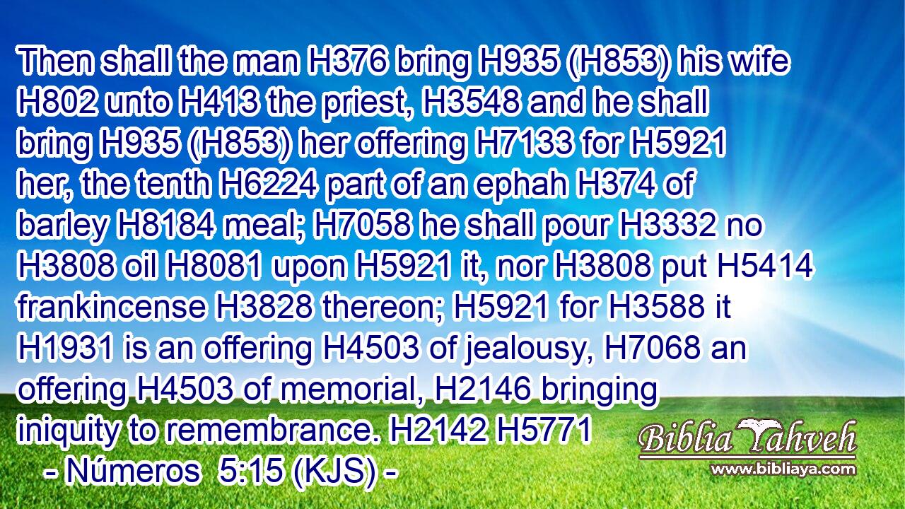 Then shall the man H376 bring H935 (H853) his wife H802 unto H413 the priest, H3548 and he shall bring H935 (H853) her offering H7133 for H5921 her, the tenth H6224 part of an ephah H374 of barley H8184 meal; H7058 he shall pour H3332 no H3808 oil H8081 upon H5921 it, nor H3808 put H5414 frankincense H3828 thereon; H5921 for H3588 it H1931 is an offering H4503 of jealousy, H7068 an offering H4503 of memorial, H2146 bringing iniquity to remembrance. H2142 H5771