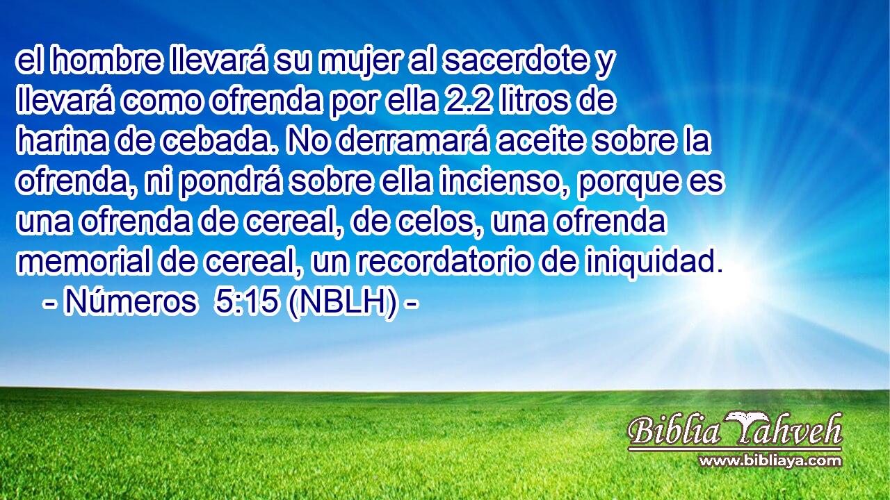  el hombre llevará su mujer al sacerdote y llevará como ofrenda por ella 2.2 litros de harina de cebada. No derramará aceite sobre la ofrenda, ni pondrá sobre ella incienso, porque es una ofrenda de cereal, de celos, una ofrenda memorial de cereal, un recordatorio de iniquidad. 