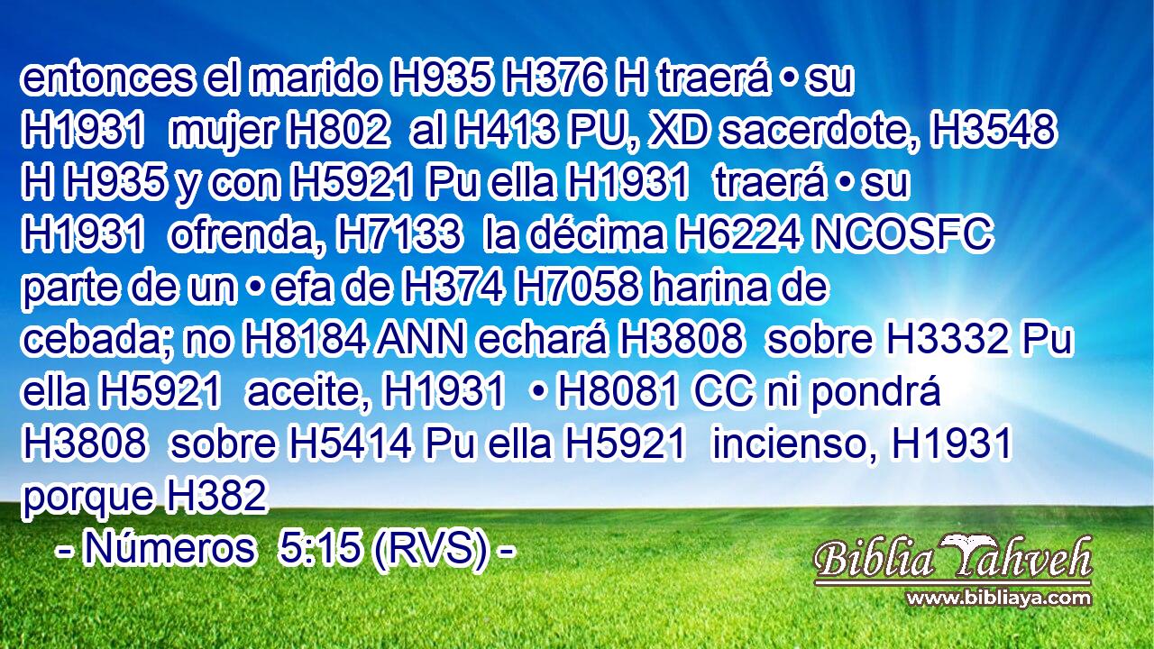 entonces el marido H935 H376 H traerá • su H1931  mujer H802  al H413 PU, XD sacerdote, H3548 H H935 y con H5921 Pu ella H1931  traerá • su H1931  ofrenda, H7133  la décima H6224 NCOSFC parte de un • efa de H374 H7058 harina de cebada; no H8184 ANN echará H3808  sobre H3332 Pu ella H5921  aceite, H1931  • H8081 CC ni pondrá H3808  sobre H5414 Pu ella H5921  incienso, H1931  porque H382