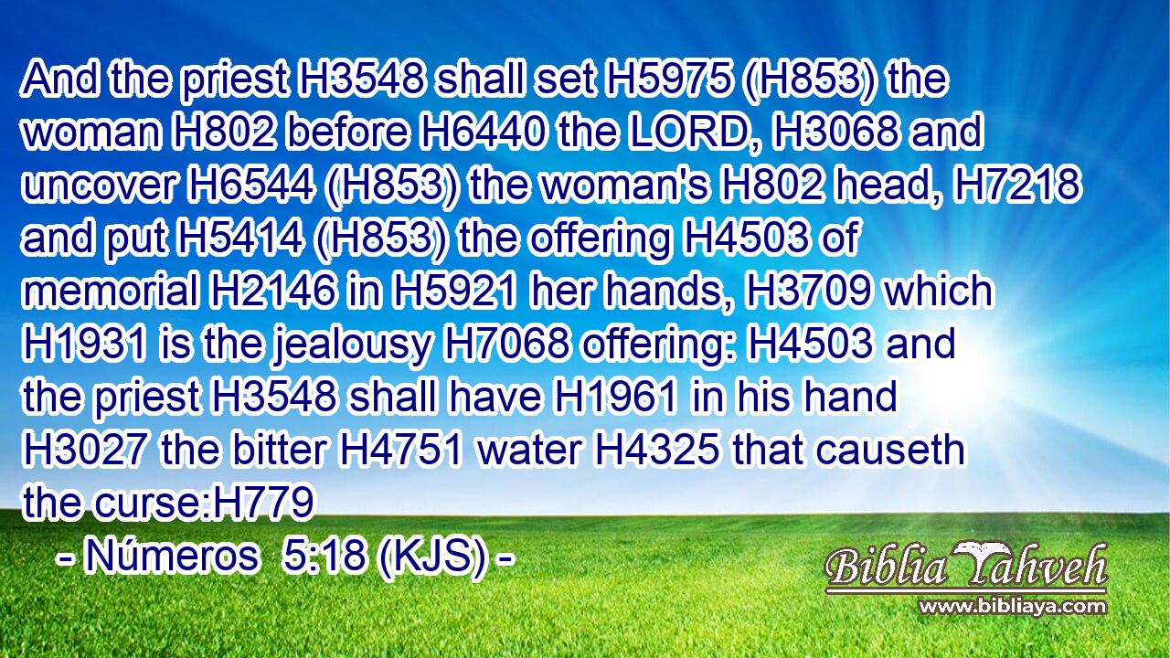 And the priest H3548 shall set H5975 (H853) the woman H802 before H6440 the LORD, H3068 and uncover H6544 (H853) the woman's H802 head, H7218 and put H5414 (H853) the offering H4503 of memorial H2146 in H5921 her hands, H3709 which H1931 is the jealousy H7068 offering: H4503 and the priest H3548 shall have H1961 in his hand H3027 the bitter H4751 water H4325 that causeth the curse:H779