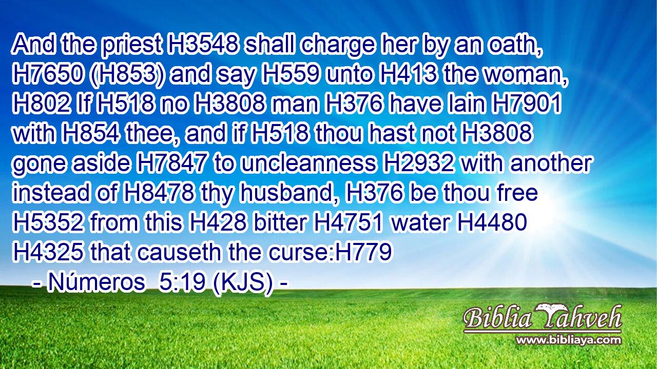 And the priest H3548 shall charge her by an oath, H7650 (H853) and say H559 unto H413 the woman, H802 If H518 no H3808 man H376 have lain H7901 with H854 thee, and if H518 thou hast not H3808 gone aside H7847 to uncleanness H2932 with another instead of H8478 thy husband, H376 be thou free H5352 from this H428 bitter H4751 water H4480  H4325 that causeth the curse:H779
