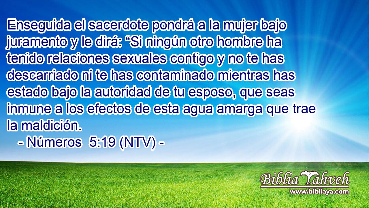 Enseguida el sacerdote pondrá a la mujer bajo juramento y le dirá: “Si ningún otro hombre ha tenido relaciones sexuales contigo y no te has descarriado ni te has contaminado mientras has estado bajo la autoridad de tu esposo, que seas inmune a los efectos de esta agua amarga que trae la maldición.